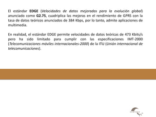 El estándar EDGE (Velocidades de datos mejoradas para la evolución global) 
anunciado como G2.75, cuadriplica las mejoras en el rendimiento de GPRS con la 
tasa de datos teóricos anunciados de 384 Kbps, por lo tanto, admite aplicaciones de 
multimedia. 
En realidad, el estándar EDGE permite velocidades de datos teóricas de 473 Kbits/s 
pero ha sido limitado para cumplir con las especificaciones IMT-2000 
(Telecomunicaciones móviles internacionales-2000) de la ITU (Unión internacional de 
telecomunicaciones). 
 