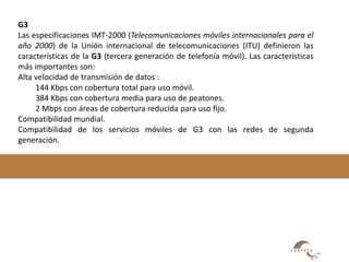 G3 
Las especificaciones IMT-2000 (Telecomunicaciones móviles internacionales para el 
año 2000) de la Unión internacional de telecomunicaciones (ITU) definieron las 
características de la G3 (tercera generación de telefonía móvil). Las características 
más importantes son: 
Alta velocidad de transmisión de datos : 
144 Kbps con cobertura total para uso móvil. 
384 Kbps con cobertura media para uso de peatones. 
2 Mbps con áreas de cobertura reducida para uso fijo. 
Compatibilidad mundial. 
Compatibilidad de los servicios móviles de G3 con las redes de segunda 
generación. 
 