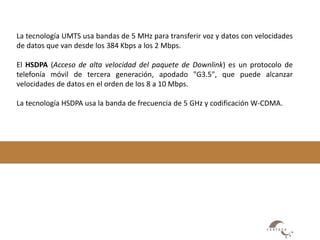La tecnología UMTS usa bandas de 5 MHz para transferir voz y datos con velocidades 
de datos que van desde los 384 Kbps a los 2 Mbps. 
El HSDPA (Acceso de alta velocidad del paquete de Downlink) es un protocolo de 
telefonía móvil de tercera generación, apodado "G3.5", que puede alcanzar 
velocidades de datos en el orden de los 8 a 10 Mbps. 
La tecnología HSDPA usa la banda de frecuencia de 5 GHz y codificación W-CDMA. 
 