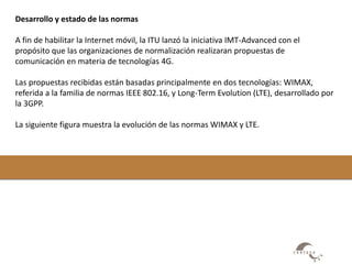 Desarrollo y estado de las normas 
A fin de habilitar la Internet móvil, la ITU lanzó la iniciativa IMT-Advanced con el 
propósito que las organizaciones de normalización realizaran propuestas de 
comunicación en materia de tecnologías 4G. 
Las propuestas recibidas están basadas principalmente en dos tecnologías: WIMAX, 
referida a la familia de normas IEEE 802.16, y Long-Term Evolution (LTE), desarrollado por 
la 3GPP. 
La siguiente figura muestra la evolución de las normas WIMAX y LTE. 
 