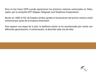 Pero no fue hasta 1979 cuando aparecieron los primeros sistemas comerciales en Tokio, 
Japón, por la compañía NTT (Nippon Telegraph and Telephone Corporation). 
Recién en 1982 la FCC de Estados Unidos aprobó el lanzamiento del primer sistema móvil 
comercial por parte de la empresa Ameritech. 
Para separar una etapa de la otra, la telefonía celular se ha caracterizado por contar con 
diferentes generaciones. A continuación, se describe cada una de ellas 
 