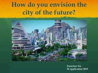 How do you envision the
city of the future?
Francisco Xu
IE application 2015
 