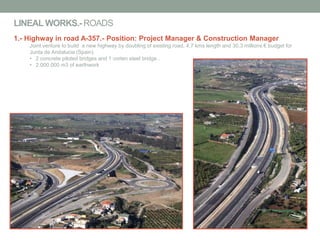 LINEALWORKS.- ROADS
1.- Highway in road A-357.- Position: Project Manager & Construction Manager
Joint venture to build a new highway by doubling of existing road, 4,7 kms length and 30,3 millions € budget for
Junta de Andalucia (Spain).
• 2 concrete piloted bridges and 1 corten steel bridge .
• 2.000.000 m3 of earthwork
 