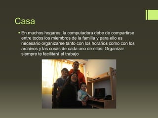 Casa
 En muchos hogares, la computadora debe de compartirse
entre todos los miembros de la familia y para ello es
necesario organizarse tanto con los horarios como con los
archivos y las cosas de cada uno de ellos. Organizar
siempre te facilitará el trabajo
 