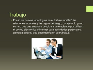 Trabajo
 El uso de nuevas tecnologías en el trabajo modificó las
relaciones laborales y las reglas del juego, por ejemplo ya no
es raro que una empresa despida a un empleado por utilizar
el correo eléctronico o Internet para actividades personales,
ajenas a la tarea que desempeña en su trabajo.E
 