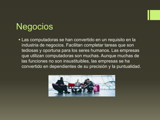Negocios
 Las computadoras se han convertido en un requisito en la
industria de negocios. Facilitan completar tareas que son
tediosas y oportuna para los seres humanos. Las empresas
que utilizan computadoras son muchas. Aunque muchas de
las funciones no son insustituibles, las empresas se ha
convertido en dependientes de su precisión y la puntualidad.
 