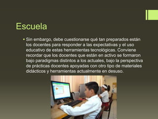 Escuela
 Sin embargo, debe cuestionarse qué tan preparados están
los docentes para responder a las expectativas y el uso
educativo de estas herramientas tecnológicas. Conviene
recordar que los docentes que están en activo se formaron
bajo paradigmas distintos a los actuales, bajo la perspectiva
de prácticas docentes apoyadas con otro tipo de materiales
didácticos y herramientas actualmente en desuso.
 