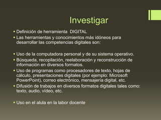 Investigar
 Definición de herramienta DIGITAL
 Las herramientas y conocimientos más idóneos para
desarrollar las competencias digitales son:
 Uso de la computadora personal y de su sistema operativo.
 Búsqueda, recopilación, reelaboración y reconstrucción de
información en diversos formatos.
 Uso de programas como procesadores de texto, hojas de
cálculo, presentaciones digitales (por ejemplo: Microsoft
PowerPoint), correo electrónico, mensajería digital, etc.
 Difusión de trabajos en diversos formatos digitales tales como:
texto, audio, vídeo, etc.
 Uso en el alula en la labor docente
 
