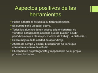 Aspectos positivos de las
herramientas
 Puede adaptar el estudio a su horario personal.
 El alumno tiene un papel activo.
 Todos los alumnos tienen acceso a la enseñanza, no
viéndose perjudicados aquellos que no pueden acudir
periódicamente a clases por motivos de trabajo, la distancia…
 Existe mejora de la calidad de aprendizaje.
 Ahorro de tiempo y dinero. El educando no tiene que
centrarse al centro de estudio.
 El estudiante es protagonista y responsable de su propio
proceso formativo.
 