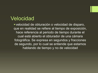 Velocidad
velocidad de obturación o velocidad de disparo,
que en realidad se refiere al tiempo de exposición,
hace referencia al periodo de tiempo durante el
cual está abierto el obturador de una cámara
fotográfica. Se expresa en segundos y fracciones
de segundo, por lo cual se entiende que estamos
hablando de tiempo y no de velocidad
 