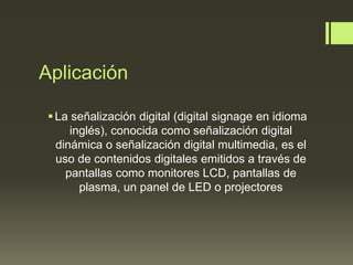Aplicación
La señalización digital (digital signage en idioma
inglés), conocida como señalización digital
dinámica o señalización digital multimedia, es el
uso de contenidos digitales emitidos a través de
pantallas como monitores LCD, pantallas de
plasma, un panel de LED o projectores
 