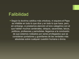 Falibilidad
 Según la doctrina católica más ortodoxa, ni siquiera el Papa
es infalible en todo lo que dice y en todo lo que hace, pero,
sin embargo, si prestamos atención al tono categórico con el
que hablan muchos cardenales, obispos, sacerdotes, laicos,
políticos, profesores y periodistas, llegamos a la conclusión
de que estamos rodeados por seres privilegiados que se
consideran portadores y guardianes de las verdades más
absolutas sobre cualquier cuestión humana o divina.
 