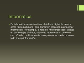 Informática
 En informática se suele utilizar el sistema digital de unos y
ceros (sistema binario) para transmitir, procesar o almacenar
información. Por ejemplo, el reloj del microprocesador trabaja
en dos voltajes distintos, cada uno representa un uno o un
cero. Con la combinación de unos y ceros se puede procesar
todo tipo de información.
 