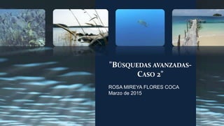 "BÚSQUEDAS AVANZADAS-
CASO 2"
ROSA MIREYA FLORES COCA
Marzo de 2015
 