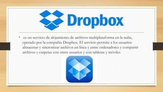 • es un servicio de alojamiento de archivos multiplataforma en la nube,
operado por la compañía Dropbox. El servicio permite a los usuarios
almacenar y sincronizar archivos en línea y entre ordenadores y compartir
archivos y carpetas con otros usuarios y con tabletas y móviles
 