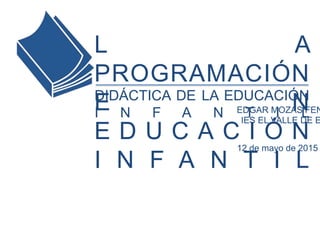 LA PROGRAMACIÓN EN
EDUCACIÓN INFANTIL
EDGAR MOZAS FENOLL
IES EL VALLE DE ELDA
DIDÁCTICA DE LA EDUCACIÓN INFANTIL
12 de mayo de 2015
 