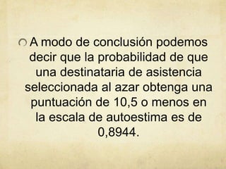 A modo de conclusión podemos
decir que la probabilidad de que
una destinataria de asistencia
seleccionada al azar obtenga una
puntuación de 10,5 o menos en
la escala de autoestima es de
0,8944.
 