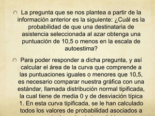 La pregunta que se nos plantea a partir de la
información anterior es la siguiente: ¿Cuál es la
probabilidad de que una destinataria de
asistencia seleccionada al azar obtenga una
puntuación de 10,5 o menos en la escala de
autoestima?
Para poder responder a dicha pregunta, y así
calcular el área de la curva que comprende a
las puntuaciones iguales o menores que 10,5,
es necesario comparar nuestra gráfica con una
estándar, llamada distribución normal tipificada,
la cual tiene de media 0 y de desviación típica
1. En esta curva tipificada, se le han calculado
todos los valores de probabilidad asociados a
 