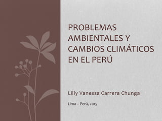 Lilly Vanessa Carrera Chunga
PROBLEMAS
AMBIENTALES Y
CAMBIOS CLIMÁTICOS
EN EL PERÚ
Lima – Perú, 2015
 