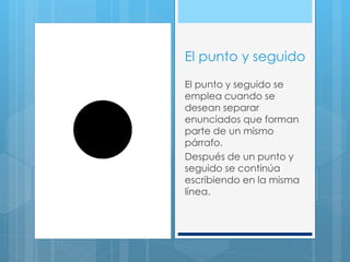 El punto y seguido
El punto y seguido se
emplea cuando se
desean separar
enunciados que forman
parte de un mismo
párrafo.
Después de un punto y
seguido se continúa
escribiendo en la misma
línea.
 