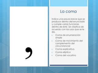 La coma
Indica una pausa breve que se
produce dentro del enunciado
y cumple varias funciones
dentro de éste. Se clasifica de
acuerdo con los usos que se le
da.
• Coma de enumeración
simple
• Coma de movimiento del
complemento del
circunstancial
• Coma explicativa
• Coma elíptica
• Coma del vocativo
 