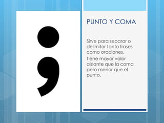 PUNTO Y COMA
Sirve para separar o
delimitar tanto frases
como oraciones.
Tiene mayor valor
aislante que la coma
pero menor que el
punto.
 
