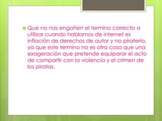 Que no nos engañen el termino correcto a
utilizar cuando hablamos de internet es
inflación de derechos de autor y no piratería,
ya que este termino no es otra cosa que una
exageración que pretende equiparar el acto
de compartir con la violencia y el crimen de
los piratas.
 