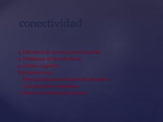  Dificultad de acceso a la red mundial
 Problemas de los servidores
 Abismo cognitivo
Principales usos:
 Herramienta para el desarrollo educativo
 Comunicación instantánea
 Fuente de información diversa
conectividad
 