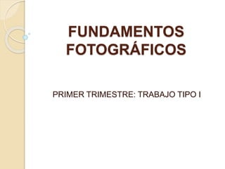 FUNDAMENTOS
FOTOGRÁFICOS
PRIMER TRIMESTRE: TRABAJO TIPO I
 