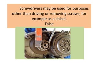 Screwdrivers may be used for purposes
other than driving or removing screws, for
example as a chisel.
False
 