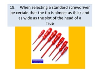 19. When selecting a standard screwdriver
be certain that the tip is almost as thick and
as wide as the slot of the head of a
True
 