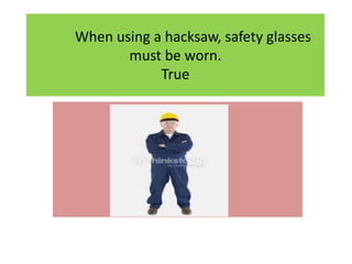 When using a hacksaw, safety glasses
must be worn.
True
 