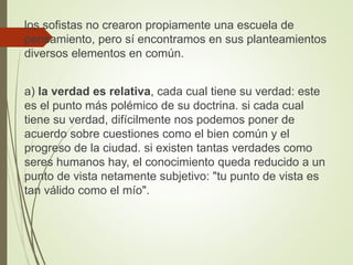 los sofistas no crearon propiamente una escuela de
pensamiento, pero sí encontramos en sus planteamientos
diversos elementos en común.
a) la verdad es relativa, cada cual tiene su verdad: este
es el punto más polémico de su doctrina. si cada cual
tiene su verdad, difícilmente nos podemos poner de
acuerdo sobre cuestiones como el bien común y el
progreso de la ciudad. si existen tantas verdades como
seres humanos hay, el conocimiento queda reducido a un
punto de vista netamente subjetivo: "tu punto de vista es
tan válido como el mío".
 