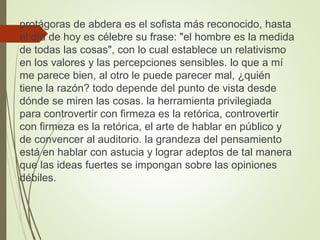protágoras de abdera es el sofista más reconocido, hasta
el día de hoy es célebre su frase: "el hombre es la medida
de todas las cosas", con lo cual establece un relativismo
en los valores y las percepciones sensibles. lo que a mí
me parece bien, al otro le puede parecer mal, ¿quién
tiene la razón? todo depende del punto de vista desde
dónde se miren las cosas. la herramienta privilegiada
para controvertir con firmeza es la retórica, controvertir
con firmeza es la retórica, el arte de hablar en público y
de convencer al auditorio. la grandeza del pensamiento
está en hablar con astucia y lograr adeptos de tal manera
que las ideas fuertes se impongan sobre las opiniones
débiles.
 