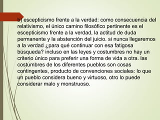 .
b) escepticismo frente a la verdad: como consecuencia del
relativismo, el único camino filosófico pertinente es el
escepticismo frente a la verdad, la actitud de duda
permanente y la abstención del juicio. si nunca llegaremos
a la verdad ¿para qué continuar con esa fatigosa
búsqueda? incluso en las leyes y costumbres no hay un
criterio único para preferir una forma de vida a otra. las
costumbres de los diferentes pueblos son cosas
contingentes, producto de convenciones sociales: lo que
un pueblo considera bueno y virtuoso, otro lo puede
considerar malo y monstruoso.
 