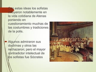  Con estas ideas los sofistas
influyeron notablemente en
la vida cotidiana de Atenas
poniendo en
cuestionamiento muchas de
las costumbres y tradiciones
de la polis.
 Algunos admiraron sus
doctrinas y otros las
rechazaron; pero el mayor
contradictor intelectual de
los sofistas fue Sócrates
 