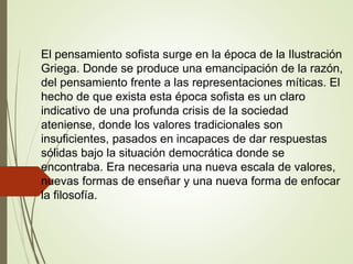 El pensamiento sofista surge en la época de la Ilustración
Griega. Donde se produce una emancipación de la razón,
del pensamiento frente a las representaciones míticas. El
hecho de que exista esta época sofista es un claro
indicativo de una profunda crisis de la sociedad
ateniense, donde los valores tradicionales son
insuficientes, pasados en incapaces de dar respuestas
sólidas bajo la situación democrática donde se
encontraba. Era necesaria una nueva escala de valores,
nuevas formas de enseñar y una nueva forma de enfocar
la filosofía.
 