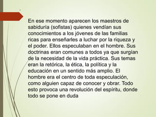 .
En ese momento aparecen los maestros de
sabiduría (sofistas) quienes vendían sus
conocimientos a los jóvenes de las familias
ricas para enseñarles a luchar por la riqueza y
el poder. Ellos especulaban en el hombre. Sus
doctrinas eran comunes a todos ya que surgían
de la necesidad de la vida práctica. Sus temas
eran la retórica, la ética, la política y la
educación en un sentido más amplio. El
hombre era el centro de toda especulación,
como alguien capaz de conocer y obrar. Todo
esto provoca una revolución del espíritu, donde
todo se pone en duda
 