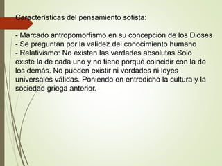 Características del pensamiento sofista:
- Marcado antropomorfismo en su concepción de los Dioses
- Se preguntan por la validez del conocimiento humano
- Relativismo: No existen las verdades absolutas Solo
existe la de cada uno y no tiene porqué coincidir con la de
los demás. No pueden existir ni verdades ni leyes
universales válidas. Poniendo en entredicho la cultura y la
sociedad griega anterior.
 