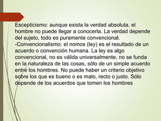 Escepticismo: aunque exista la verdad absoluta, el
hombre no puede llegar a conocerla. La verdad depende
del sujeto, todo es puramente convencional.
-Convencionalismo: el nomos (ley) es el resultado de un
acuerdo o convención humana. La ley es algo
convencional, no es válida universalmente, no se funda
en la naturaleza de las cosas, sólo de un simple acuerdo
entre los hombres. No puede haber un criterio objetivo
sobre los que es bueno o es malo, recto o justo. Sólo
depende de los acuerdos que tomen los hombres
 