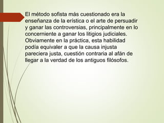 El método sofista más cuestionado era la
enseñanza de la erística o el arte de persuadir
y ganar las controversias, principalmente en lo
concerniente a ganar los litigios judiciales.
Obviamente en la práctica, esta habilidad
podía equivaler a que la causa injusta
pareciera justa, cuestión contraria al afán de
llegar a la verdad de los antiguos filósofos.
 