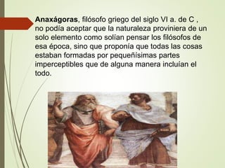 Anaxágoras, filósofo griego del siglo VI a. de C ,
no podía aceptar que la naturaleza proviniera de un
solo elemento como solían pensar los filósofos de
esa época, sino que proponía que todas las cosas
estaban formadas por pequeñísimas partes
imperceptibles que de alguna manera incluían el
todo.
 