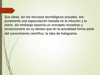 Sus ideas, sin los recursos tecnológicos actuales, era
puramente una especulación basada en la intuición y la
razón, sin embargo exponía un concepto novedoso y
revolucionario en su tiempo que en la actualidad forma parte
del conocimiento científico, la idea de holograma.
 