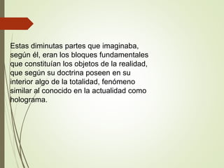 Estas diminutas partes que imaginaba,
según él, eran los bloques fundamentales
que constituían los objetos de la realidad,
que según su doctrina poseen en su
interior algo de la totalidad, fenómeno
similar al conocido en la actualidad como
holograma.
 