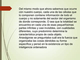 .
Del mismo modo que ahora sabemos que ocurre
con nuestro cuerpo, cada una de las células que
lo componen contiene información de todo el
cuerpo y no solamente del sector del organismo
de donde corresponde. O sea que la totalidad se
encuentra en cada una de esas pequeñísimas
partes infinitas y casi invisibles, con cualidades
diferentes, cuyo predominio determina la
característica propia de cada objeto.
Anaxágoras se preguntaba cuál era la fuerza que
organizaba las cosas dándoles su forma
específica y pensó en la existencia un tipo de
inteligencia ordenadora
 