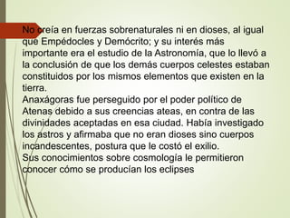 No creía en fuerzas sobrenaturales ni en dioses, al igual
que Empédocles y Demócrito; y su interés más
importante era el estudio de la Astronomía, que lo llevó a
la conclusión de que los demás cuerpos celestes estaban
constituidos por los mismos elementos que existen en la
tierra.
Anaxágoras fue perseguido por el poder político de
Atenas debido a sus creencias ateas, en contra de las
divinidades aceptadas en esa ciudad. Había investigado
los astros y afirmaba que no eran dioses sino cuerpos
incandescentes, postura que le costó el exilio.
Sus conocimientos sobre cosmología le permitieron
conocer cómo se producían los eclipses
 
