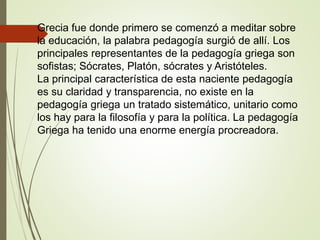 Grecia fue donde primero se comenzó a meditar sobre
la educación, la palabra pedagogía surgió de allí. Los
principales representantes de la pedagogía griega son
sofistas; Sócrates, Platón, sócrates y Aristóteles.
La principal característica de esta naciente pedagogía
es su claridad y transparencia, no existe en la
pedagogía griega un tratado sistemático, unitario como
los hay para la filosofía y para la política. La pedagogía
Griega ha tenido una enorme energía procreadora.
 