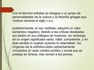 Con el término sofistas se designa a un grupo de
personalidades de la cultura y la filosofía griegas que
vivieron durante el siglo v a.c.
posteriormente, la voz «sofista» adquirió un valor
semántico negativo, debido a las críticas desatadas
por platón en sus diálogos de madurez. sin embargo,
en su origen significaba sabio, hábil, competente, y en
este sentido lo usaban quienes lo ostentaban. los
orígenes de la sofística están estrechamente
vinculados al vasto cambio político y social que se
produjo en Grecia, tras vencer a los persas.
 
