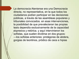 La democracia Ateniense era una Democracia
directa, no representativa, en la que todos los
ciudadanos podían participar en las decisiones
públicas, a través de las asambleas populares y
tribunales convocados. en esas intervenciones,
la posibilidad de que prevalecieran las propias
tesis dependía exclusivamente de la capacidad
expresiva y retórica. y aquí intervinieron los
sofistas, que suelen dividirse en dos grupos:
—los sofistas anteriores: protágoras de abdera,
gorgias de leontinos, pródico de ceos e hipias
 