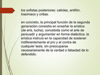 los sofistas posteriores: calicles, antifón,
trasímaco y critias.
en concreto, la principal función de la segunda
generación consistía en enseñar la erística
(de eris, lucha), concebida como el arte de
persuadir y argumentar en forma dialéctica. la
erística instruía en la capacidad de sostener
indiferentemente el pro y el contra de
cualquier tesis, sin preocuparse
necesariamente de la verdad o falsedad de lo
defendido.
 